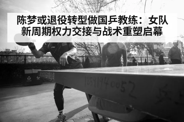 陈梦或退役转型做国乒教练：女队新周期权力交接与战术重塑启幕