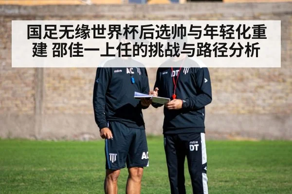 国足无缘世界杯后选帅与年轻化重建 邵佳一上任的挑战与路径分析