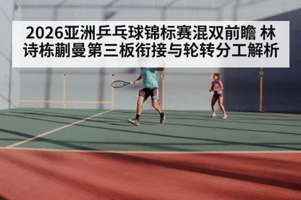 2026亚洲乒乓球锦标赛混双前瞻 林诗栋蒯曼第三板衔接与轮转分工解析