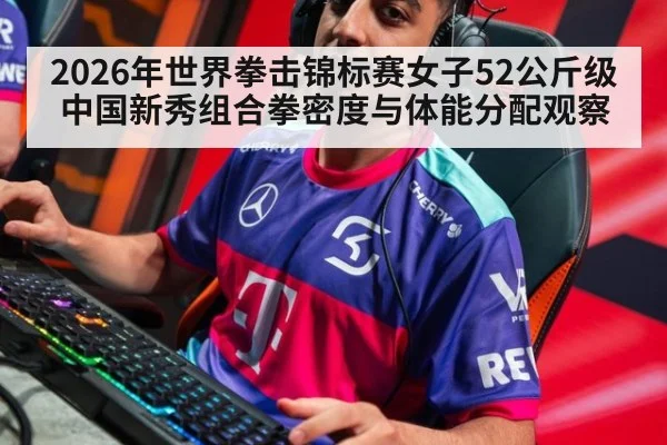 2026年世界拳击锦标赛女子52公斤级中国新秀组合拳密度与体能分配观察