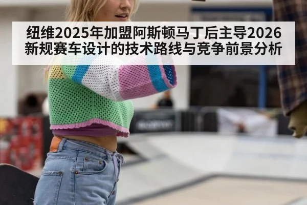 纽维2025年加盟阿斯顿马丁后主导2026新规赛车设计的技术路线与竞争前景分析